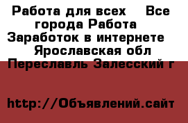 Работа для всех! - Все города Работа » Заработок в интернете   . Ярославская обл.,Переславль-Залесский г.